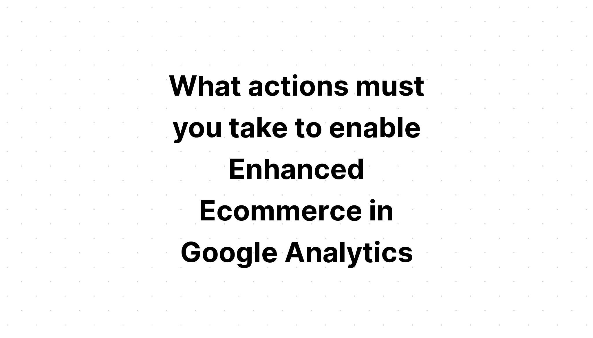 what-actions-must-you-take-to-enable-enhanced-ecommerce-in-google